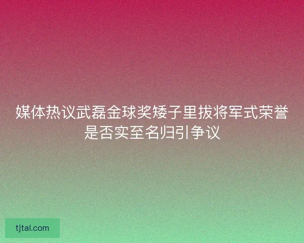 媒体热议武磊金球奖矮子里拔将军式荣誉是否实至名归引争议