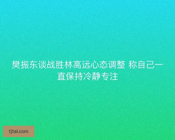 樊振东谈战胜林高远心态调整 称自己一直保持冷静专注