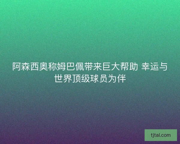 阿森西奥称姆巴佩带来巨大帮助 幸运与世界顶级球员为伴