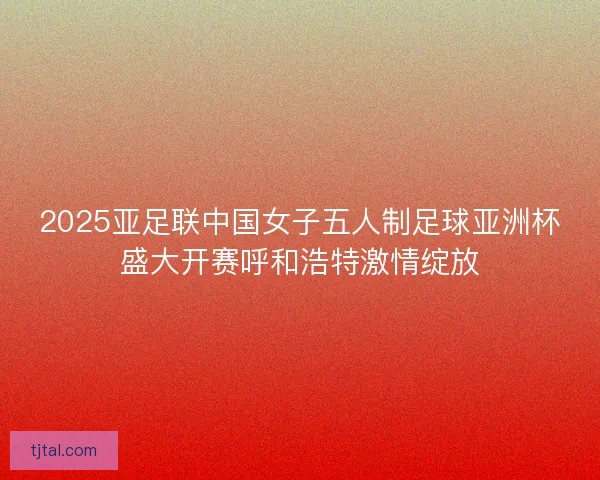 2025亚足联中国女子五人制足球亚洲杯盛大开赛呼和浩特激情绽放