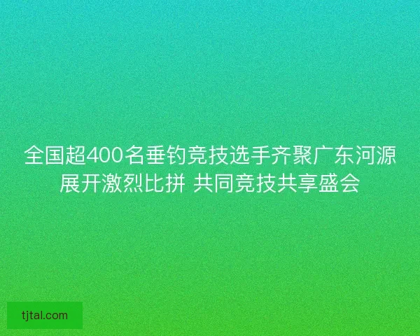 全国超400名垂钓竞技选手齐聚广东河源展开激烈比拼 共同竞技共享盛会