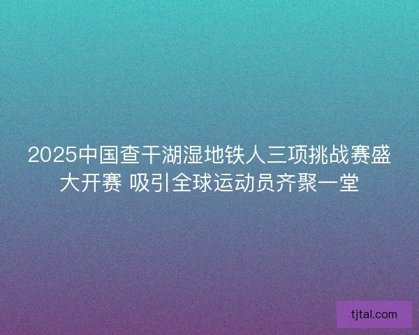 2025中国查干湖湿地铁人三项挑战赛盛大开赛 吸引全球运动员齐聚一堂