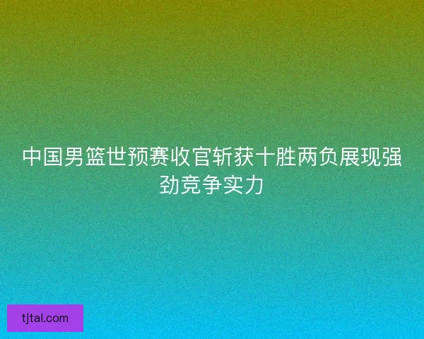 中国男篮世预赛收官斩获十胜两负展现强劲竞争实力
