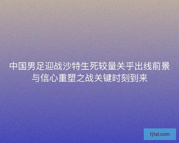 中国男足迎战沙特生死较量关乎出线前景与信心重塑之战关键时刻到来