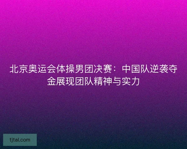 北京奥运会体操男团决赛：中国队逆袭夺金展现团队精神与实力
