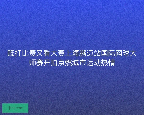 既打比赛又看大赛上海鹏迈站国际网球大师赛开拍点燃城市运动热情
