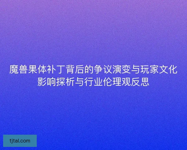 魔兽果体补丁背后的争议演变与玩家文化影响探析与行业伦理观反思