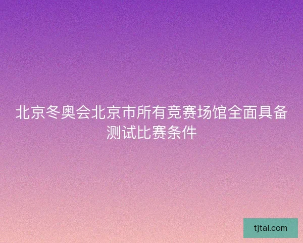 北京冬奥会北京市所有竞赛场馆全面具备测试比赛条件