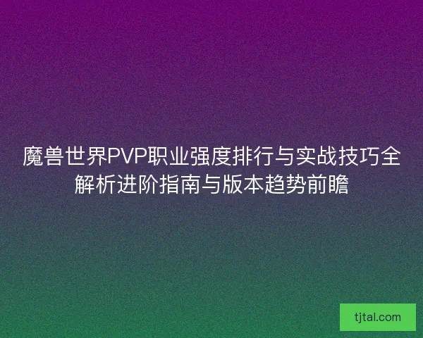 魔兽世界PVP职业强度排行与实战技巧全解析进阶指南与版本趋势前瞻