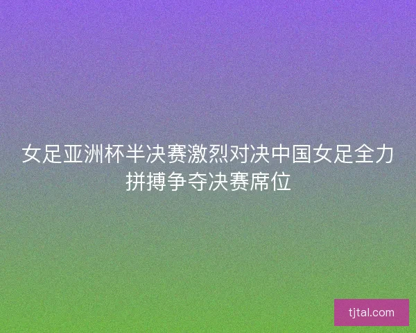 女足亚洲杯半决赛激烈对决中国女足全力拼搏争夺决赛席位