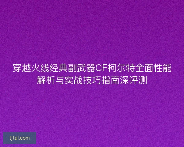 穿越火线经典副武器CF柯尔特全面性能解析与实战技巧指南深评测