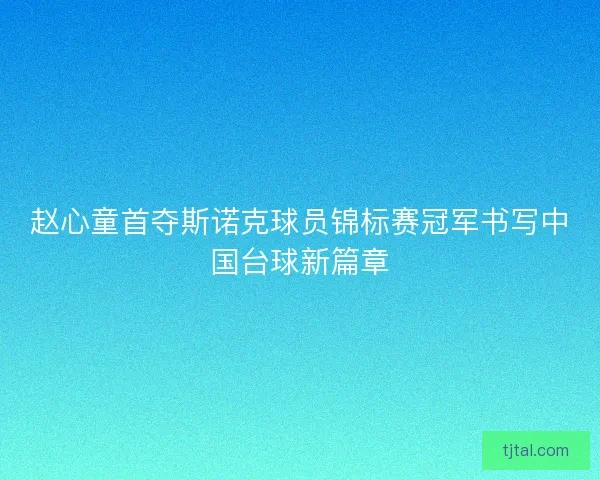 赵心童首夺斯诺克球员锦标赛冠军书写中国台球新篇章