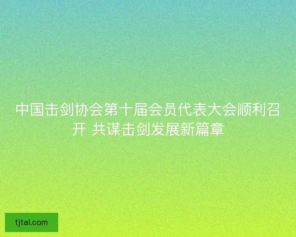 中国击剑协会第十届会员代表大会顺利召开 共谋击剑发展新篇章