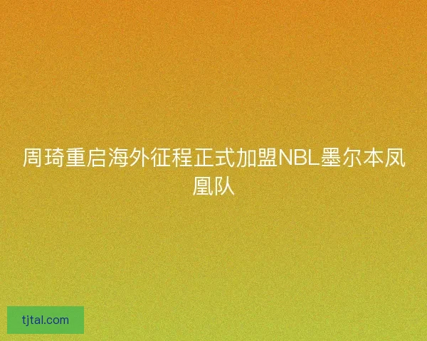 周琦重启海外征程正式加盟NBL墨尔本凤凰队