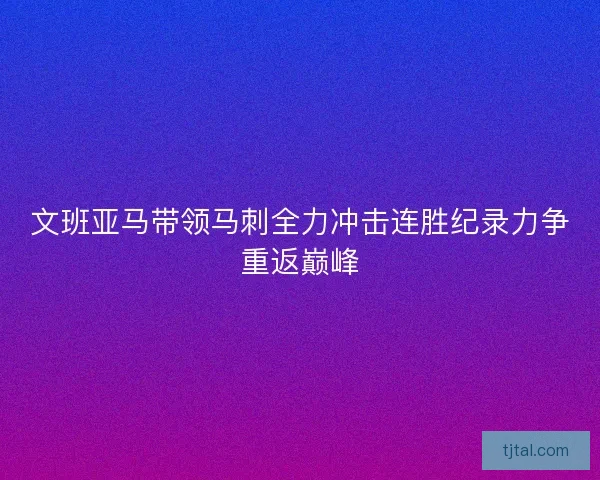 文班亚马带领马刺全力冲击连胜纪录力争重返巅峰