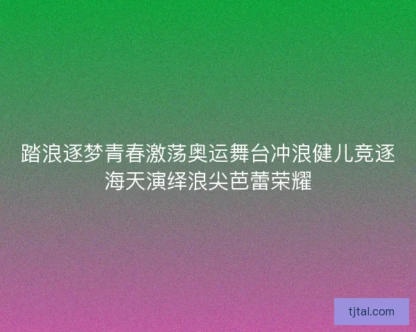 踏浪逐梦青春激荡奥运舞台冲浪健儿竞逐海天演绎浪尖芭蕾荣耀