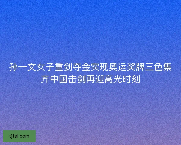孙一文女子重剑夺金实现奥运奖牌三色集齐中国击剑再迎高光时刻