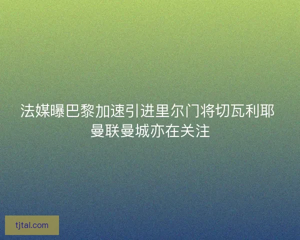 法媒曝巴黎加速引进里尔门将切瓦利耶 曼联曼城亦在关注