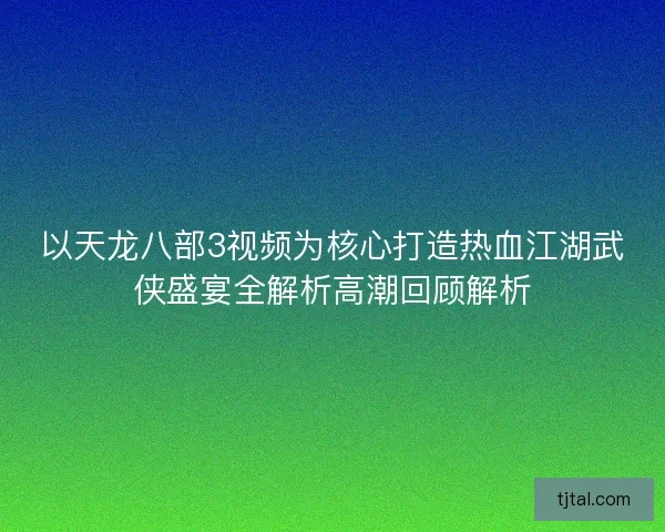 以天龙八部3视频为核心打造热血江湖武侠盛宴全解析高潮回顾解析