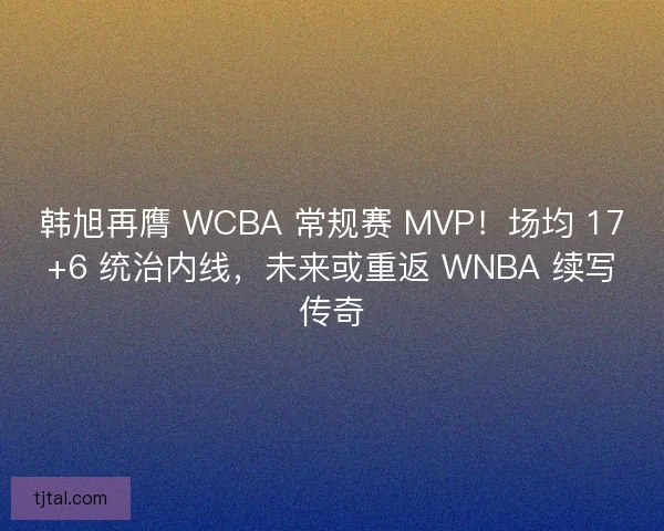 韩旭再膺 WCBA 常规赛 MVP！场均 17+6 统治内线，未来或重返 WNBA 续写传奇