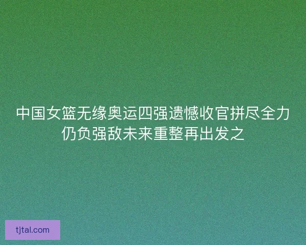 中国女篮无缘奥运四强遗憾收官拼尽全力仍负强敌未来重整再出发之