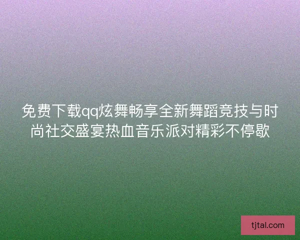免费下载qq炫舞畅享全新舞蹈竞技与时尚社交盛宴热血音乐派对精彩不停歇