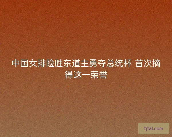 中国女排险胜东道主勇夺总统杯 首次摘得这一荣誉