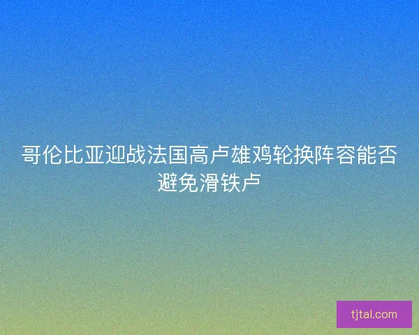 哥伦比亚迎战法国高卢雄鸡轮换阵容能否避免滑铁卢