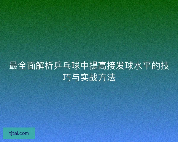 最全面解析乒乓球中提高接发球水平的技巧与实战方法